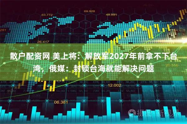 散户配资网 美上将：解放军2027年前拿不下台湾，俄媒：封锁台海就能解决问题