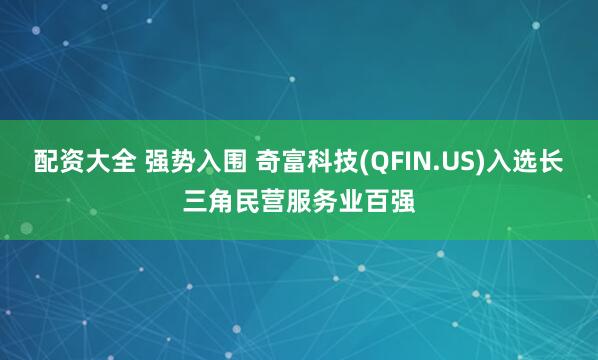 配资大全 强势入围 奇富科技(QFIN.US)入选长三角民营服务业百强