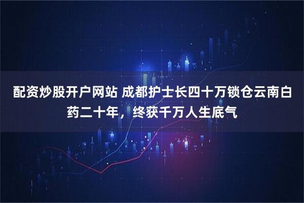配资炒股开户网站 成都护士长四十万锁仓云南白药二十年，终获千万人生底气