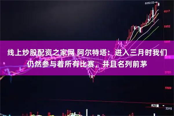线上炒股配资之家网 阿尔特塔：进入三月时我们仍然参与着所有比赛，并且名列前茅