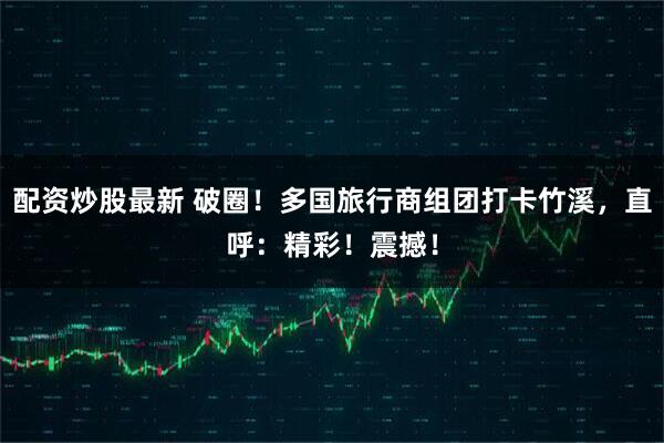 配资炒股最新 破圈！多国旅行商组团打卡竹溪，直呼：精彩！震撼！