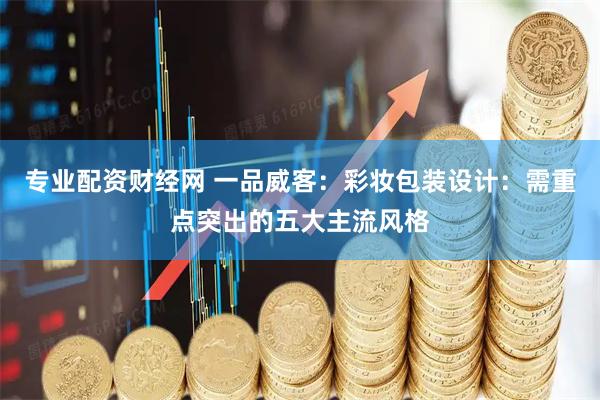 专业配资财经网 一品威客：彩妆包装设计：需重点突出的五大主流风格