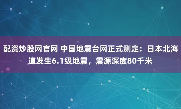 配资炒股网官网 中国地震台网正式测定：日本北海道发生6.1级地震，震源深度80千米