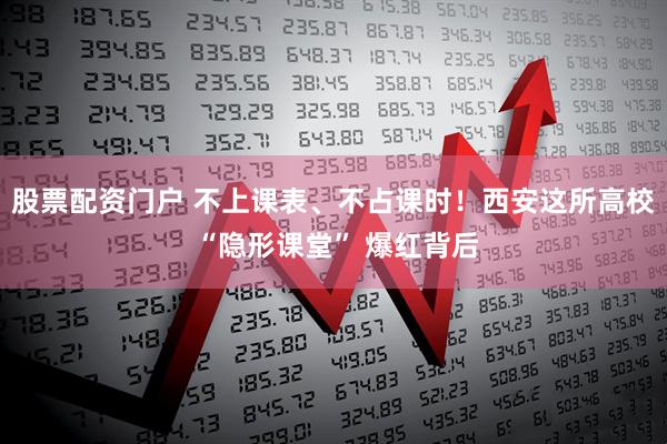 股票配资门户 不上课表、不占课时！西安这所高校 “隐形课堂” 爆红背后