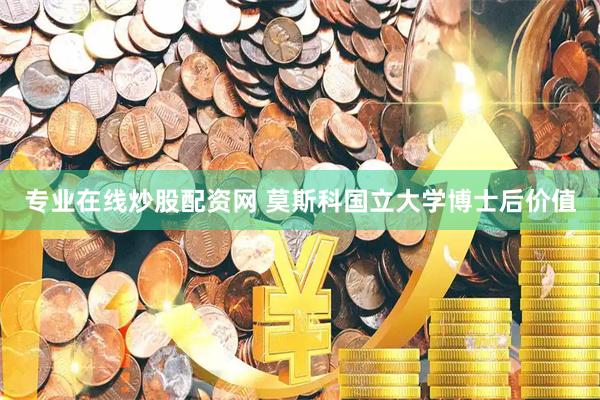 专业在线炒股配资网 莫斯科国立大学博士后价值